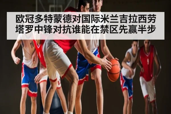 欧冠多特蒙德对国际米兰吉拉西劳塔罗中锋对抗谁能在禁区先赢半步